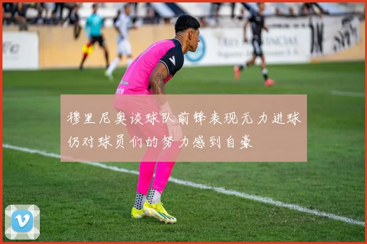 穆里尼奥谈球队前锋表现无力进球仍对球员们的努力感到自豪