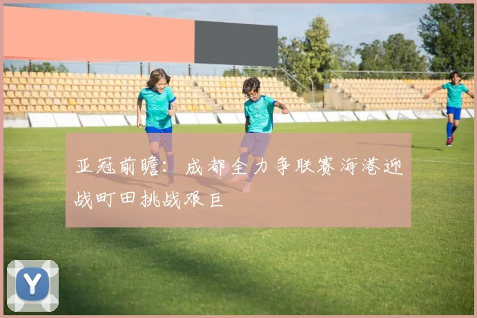 亚冠前瞻：成都全力争联赛海港迎战町田挑战艰巨