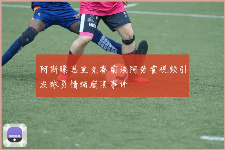 阿斯曝恩里克赛前谈阿劳霍视频引发球员情绪崩溃事件