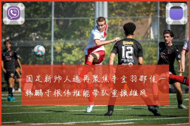 国足新帅人选再聚焦李金羽邵佳一韩鹏于根伟谁能带队重振雄风