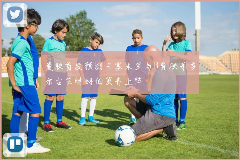 曼联首发预测卡塞米罗与B费联手多尔古芒特姆伯莫齐上阵