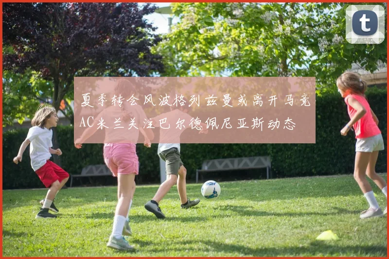 夏季转会风波格列兹曼或离开马竞AC米兰关注巴尔德佩尼亚斯动态
