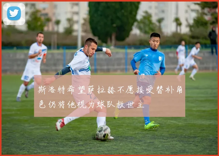斯洛特希望萨拉赫不愿接受替补角色仍将他视为球队救世主