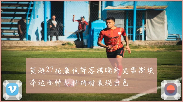 英超27轮最佳阵容揭晓约克雷斯埃泽达洛特与科纳特表现出色
