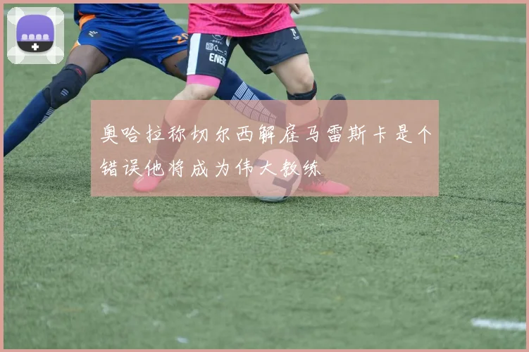 奥哈拉称切尔西解雇马雷斯卡是个错误他将成为伟大教练