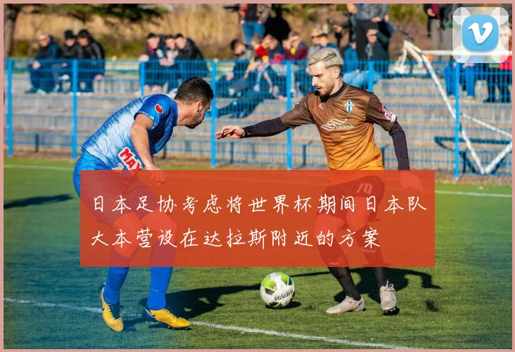 日本足协考虑将世界杯期间日本队大本营设在达拉斯附近的方案