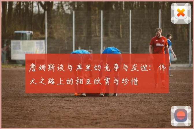 詹姆斯谈与库里的竞争与友谊：伟大之路上的相互欣赏与珍惜