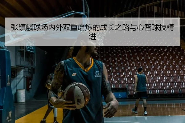 张镇麟球场内外双重磨炼的成长之路与心智球技精进