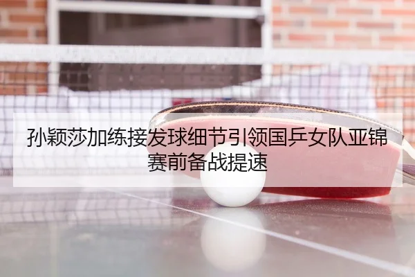 孙颖莎加练接发球细节引领国乒女队亚锦赛前备战提速